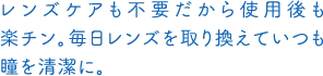 レンズケアも不要だから使用後も楽チン。毎日レンズを取り換えていつも瞳を清潔に。