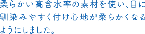 柔らかい高含水率の素材を使い、目に馴染みやすく付け心地が柔らかくなるようにしました。