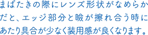 まばたきの際にレンズ形状がなめらかだと、エッジ部分と瞼が擦れ合う時にあたり具合が少なく装用感が良くなります。
