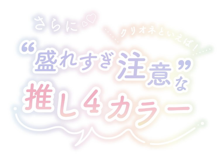 CLIONE SERIES MONTHLY (クリオネシリーズマンスリー)　さらに♡♡クリオネといえば！“盛れすぎ注意” な推し4カラー