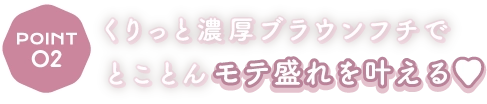Point2 くりっと濃厚ブラウンフチでとことんモテ盛れを叶える♥
