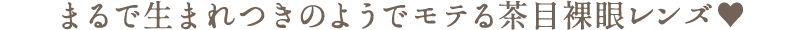 まるで生まれつきのようでモテる茶目裸眼レンズ♥