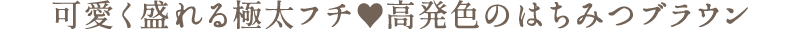 可愛く盛れる極太フチ　高発色のはちみつブラウン