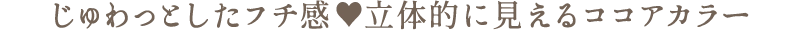 じゅわっとしたフチ感　立体的に見えるココアカラー