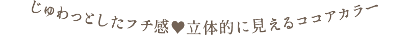 じゅわっとしたフチ感　立体的に見えるココアカラー