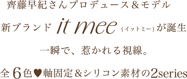 齊藤早紀さんプロデュース＆モデル　新ブランドit mee(イットミー)が誕生　一瞬で、惹かれる視線。　全6色♥軸固定＆シリコン素材の2series