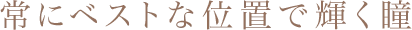 常にベストな位置で輝く瞳