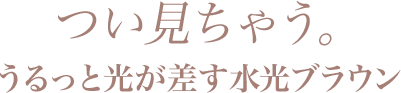 つい見ちゃう。うるっと光が差す水光ブラウン