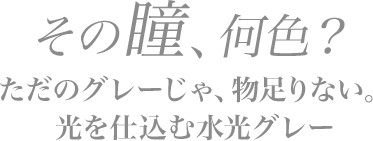 その瞳、何色？ただのグレーじゃ、物足りない。光を仕込む水光グレー