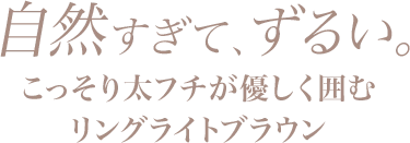 自然すぎて、ずるい。こっそり太フチが優しく囲むリングライトブラウン