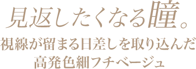 見返したくなる瞳。視線が留まる日差しを取り込んだ高発色細フチベージュ