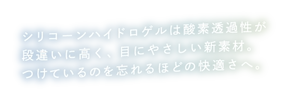 シリコーンハイドロゲルは酸素透過性が段違いに高く、目にやさしい新素材。つけているのを忘れるほどの快適さへ。