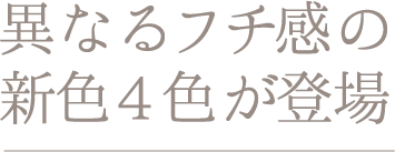 異なるフチ感の新色4色が登場