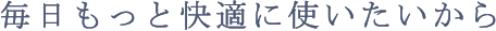 毎日もっと快適に使いたいから