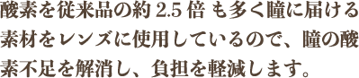 酸素を従来品の約2.5倍 も多く瞳に届ける素材をレンズに使用しているので、瞳の酸素不足を解消し、負担を軽減します。