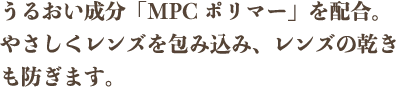 うるおい成分「MPCポリマー」を配合。やさしくレンズを包み込み、レンズの乾きも防ぎます。