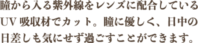 瞳から入る紫外線をレンズに配合しているUV吸収材でカット。瞳に優しく、日中の日差しも気にせず過ごすことができます。