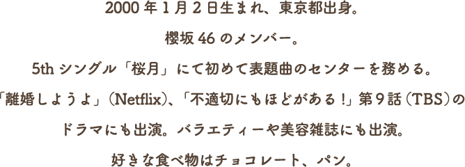 2000年1月2日生まれ、東京都出身。
          櫻坂46のメンバー。
          5thシングル「桜月」にて初めて表題曲のセンターを務める。
          「離婚しようよ」（Netflix）、「不適切にもほどがある!」第9話（TBS）の
          ドラマにも出演。バラエティーや美容雑誌にも出演。
          好きな食べ物はチョコレート、パン。