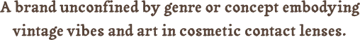 A brand unconfined by genre or concept embodying vintage vibes and art in cosmetic contact lenses.